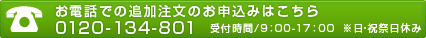 お電話での追加注文のお申込み：0120-134-801　受付時間/9：00-17：00※日・祝祭日休み