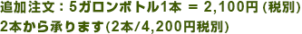 追加注文：5ガロンボトル1本＝2,250円（税込）　2本から承ります（2本/4,410円税込）