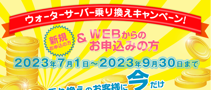 キャンペーン期間：2023/7/1～2023/9/30　ウォーターサーバー乗換えキャンペーン（新規の方でWEBからのお申込みの方）