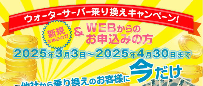 キャンペーン期間：2025/3/3～2025/4/30　ウォーターサーバー乗換えキャンペーン（新規の方でWEBからのお申込みの方）