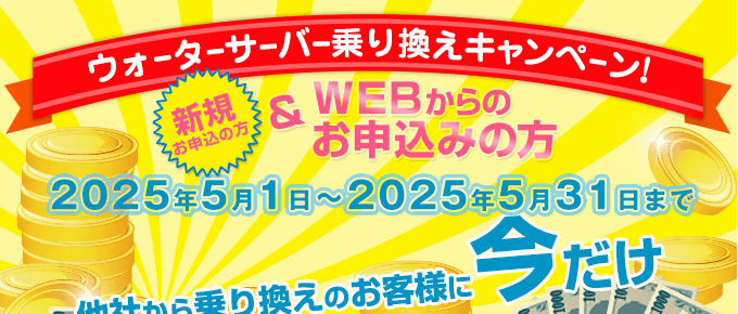 キャンペーン期間：2025/5/1～2025/5/31　ウォーターサーバー乗換えキャンペーン（新規の方でWEBからのお申込みの方）