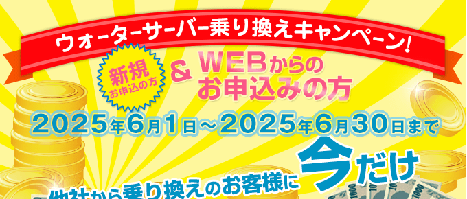キャンペーン期間：2025/5/1～2025/5/31　ウォーターサーバー乗換えキャンペーン（新規の方でWEBからのお申込みの方）