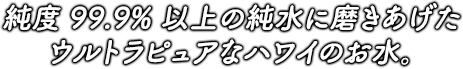 純度99.9％以上の純水に磨き上げたウルトラピュアなハワイのお水。